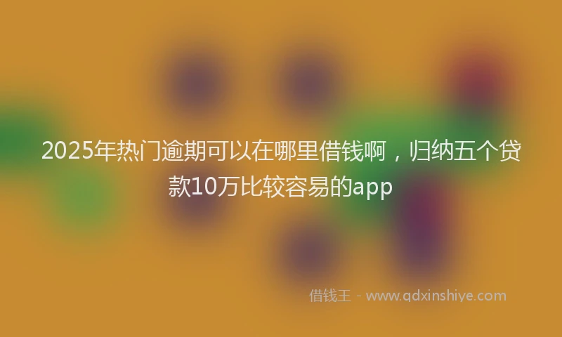 2025年热门逾期可以在哪里借钱啊，归纳五个贷款10万比较容易的app