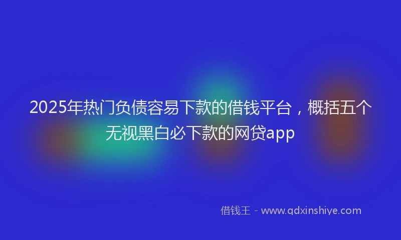 2025年热门负债容易下款的借钱平台，概括五个无视黑白必下款的网贷app