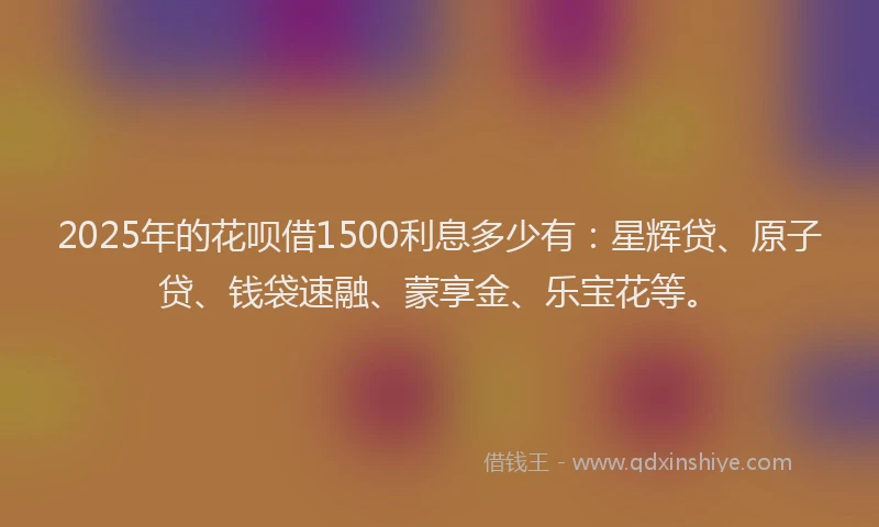 2025年的花呗借1500利息多少有：星辉贷、原子贷、钱袋速融、蒙享金、乐宝花等。