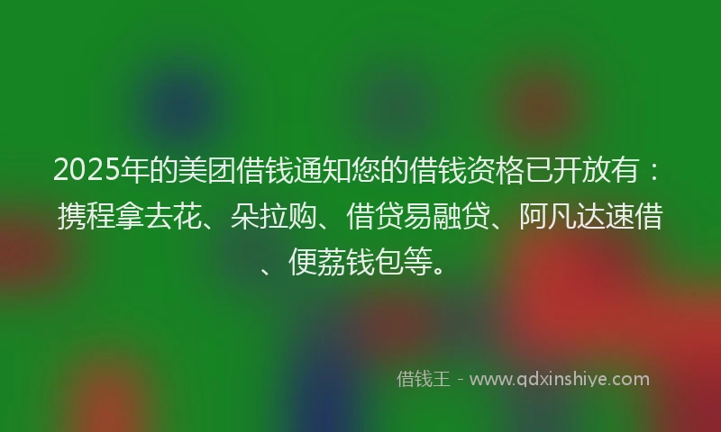 2025年的美团借钱通知您的借钱资格已开放有：携程拿去花、朵拉购、借贷易融贷、阿凡达速借、便荔钱包等。