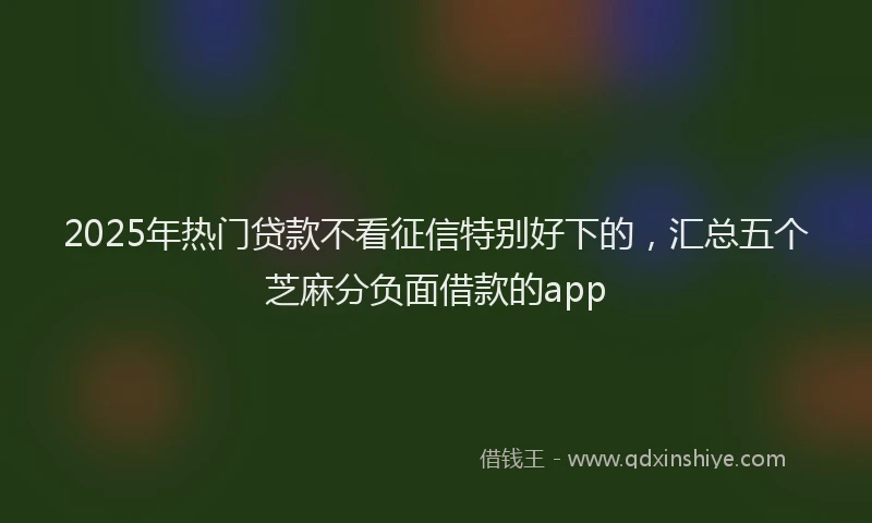 2025年热门贷款不看征信特别好下的，汇总五个芝麻分负面借款的app