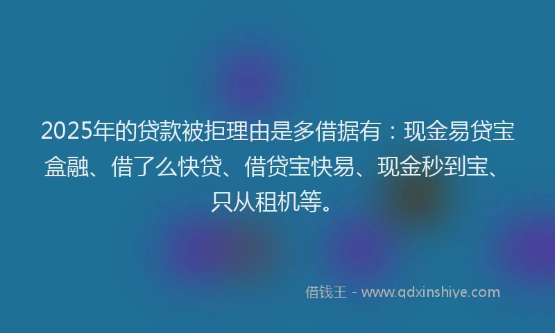 2025年的贷款被拒理由是多借据有：现金易贷宝盒融、借了么快贷、借贷宝快易、现金秒到宝、只从租机等。