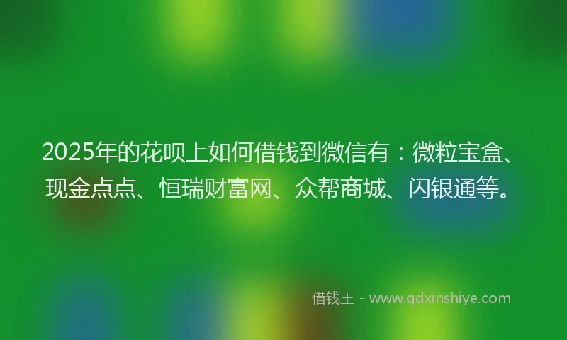 2025年的花呗上如何借钱到微信有：微粒宝盒、现金点点、恒瑞财富网、众帮商城、闪银通等。