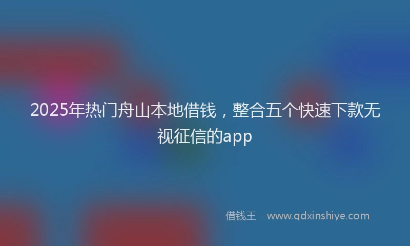 2025年热门舟山本地借钱，整合五个快速下款无视征信的app