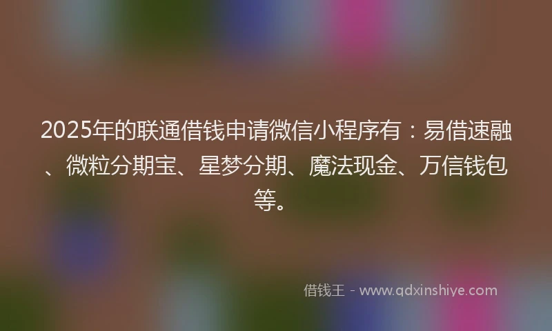 2025年的联通借钱申请微信小程序有：易借速融、微粒分期宝、星梦分期、魔法现金、万信钱包等。