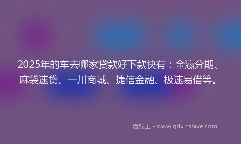 2025年的车去哪家贷款好下款快有：金瀛分期、麻袋速贷、一川商城、捷信金融、极速易借等。