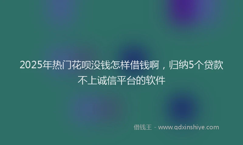 2025年热门花呗没钱怎样借钱啊，归纳5个贷款不上诚信平台的软件