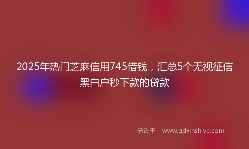 2025年热门芝麻信用745借钱，汇总5个无视征信黑白户秒下款的贷款