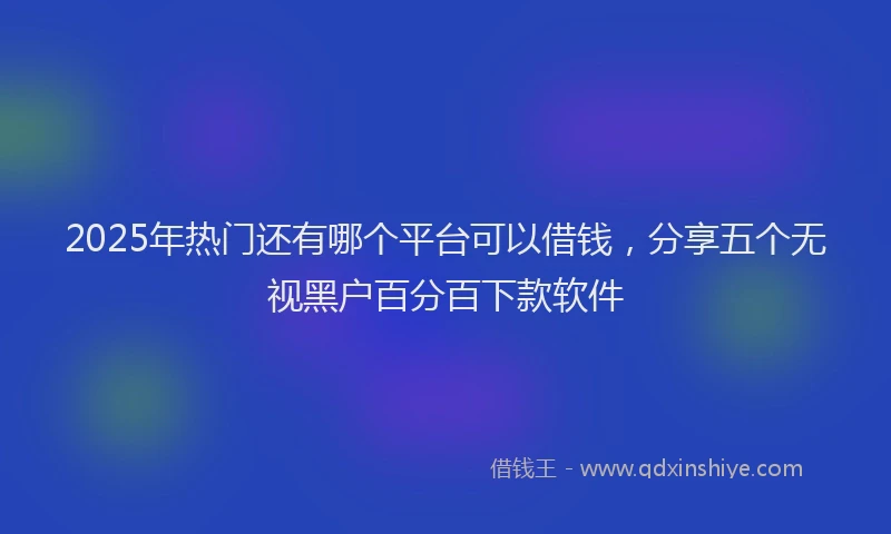 2025年热门还有哪个平台可以借钱，分享五个无视黑户百分百下款软件