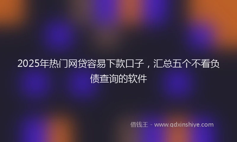 2025年热门网贷容易下款口子，汇总五个不看负债查询的软件