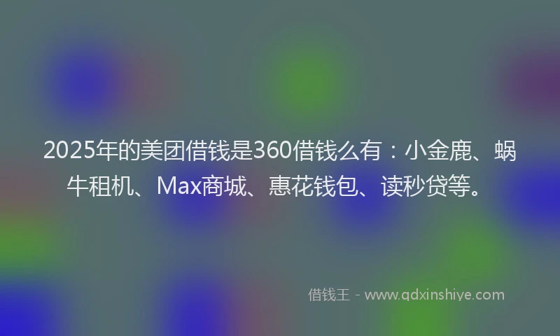 2025年的美团借钱是360借钱么有：小金鹿、蜗牛租机、Max商城、惠花钱包、读秒贷等。