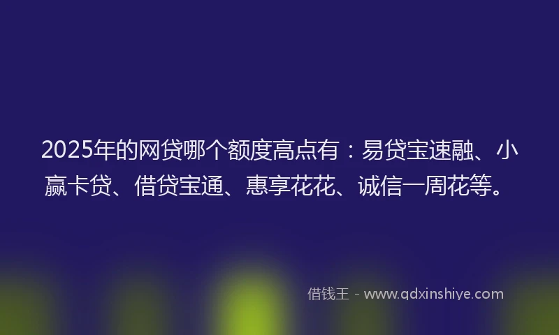 2025年的网贷哪个额度高点有：易贷宝速融、小赢卡贷、借贷宝通、惠享花花、诚信一周花等。