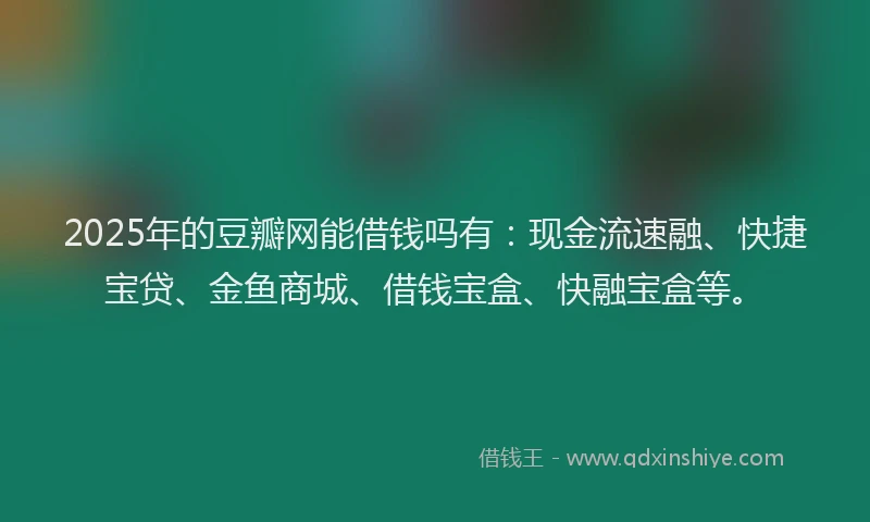 2025年的豆瓣网能借钱吗有：现金流速融、快捷宝贷、金鱼商城、借钱宝盒、快融宝盒等。