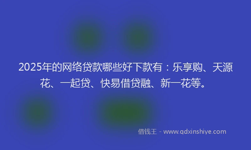 2025年的网络贷款哪些好下款有：乐享购、天源花、一起贷、快易借贷融、新一花等。