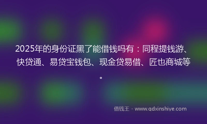 2025年的身份证黑了能借钱吗有：同程提钱游、快贷通、易贷宝钱包、现金贷易借、匠也商城等。