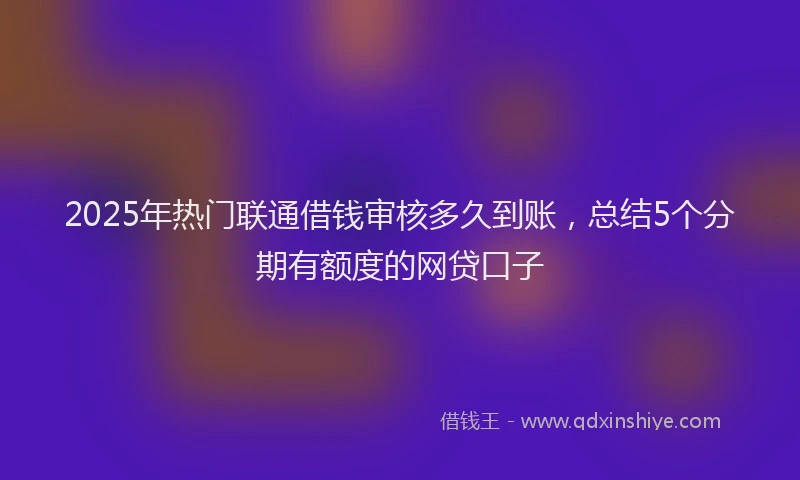 2025年热门联通借钱审核多久到账，总结5个分期有额度的网贷口子