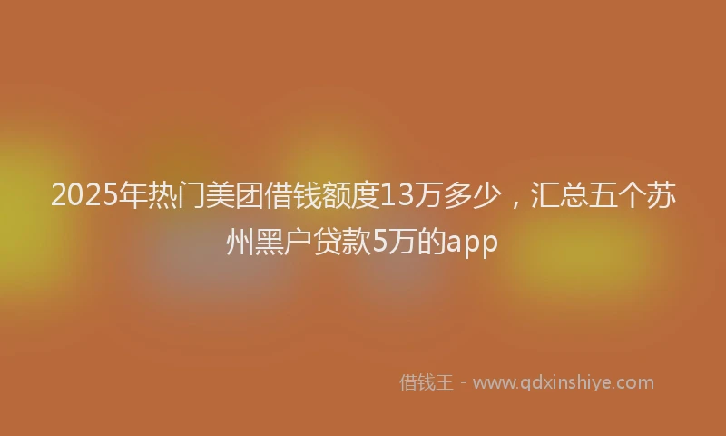 2025年热门美团借钱额度13万多少，汇总五个苏州黑户贷款5万的app