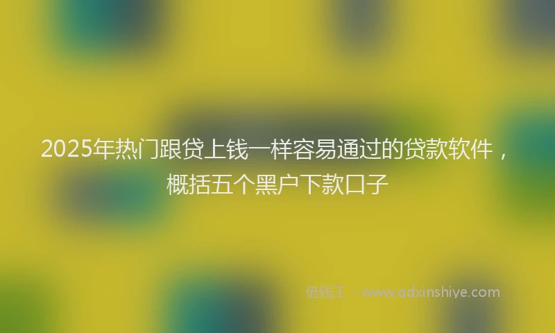 2025年热门跟贷上钱一样容易通过的贷款软件，概括五个黑户下款口子