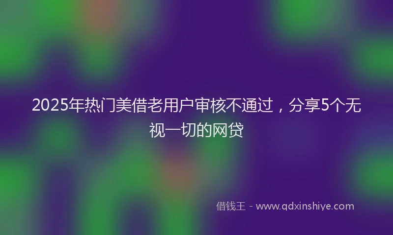2025年热门美借老用户审核不通过，分享5个无视一切的网贷