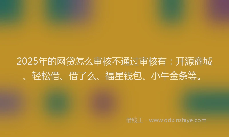 2025年的网贷怎么审核不通过审核有：开源商城、轻松借、借了么、福星钱包、小牛金条等。