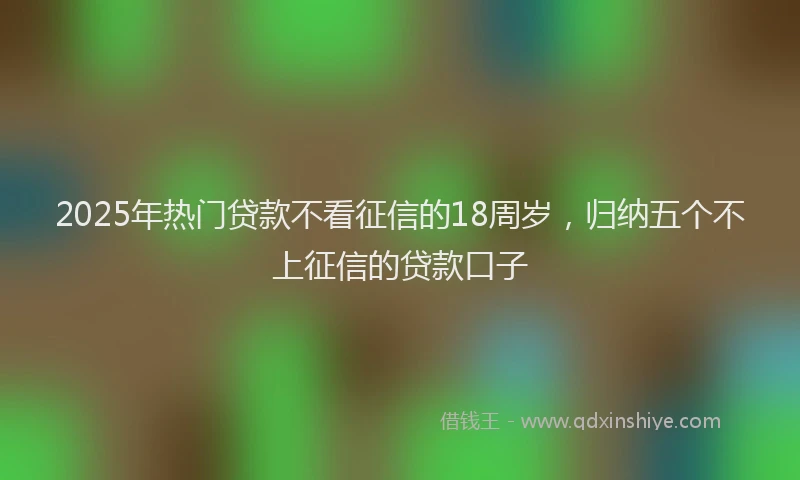 2025年热门贷款不看征信的18周岁，归纳五个不上征信的贷款口子