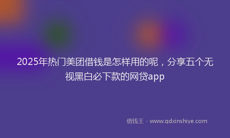 2025年热门美团借钱是怎样用的呢，分享五个无视黑白必下款的网贷app
