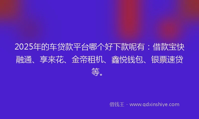 2025年的车贷款平台哪个好下款呢有：借款宝快融通、享来花、金帝租机、鑫悦钱包、银票速贷等。