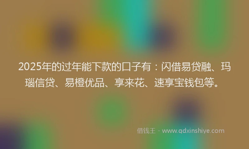 2025年的过年能下款的口子有：闪借易贷融、玛瑙信贷、易橙优品、享来花、速享宝钱包等。