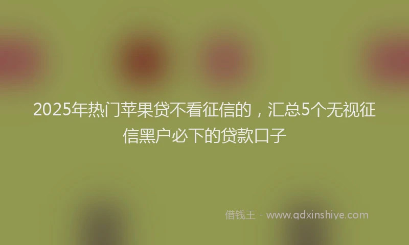 2025年热门苹果贷不看征信的，汇总5个无视征信黑户必下的贷款口子