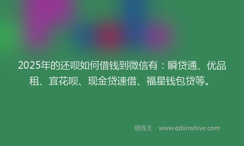 2025年的还呗如何借钱到微信有：瞬贷通、优品租、宜花呗、现金贷速借、福星钱包贷等。
