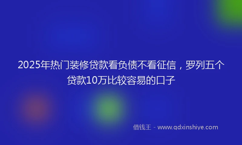 2025年热门装修贷款看负债不看征信，罗列五个贷款10万比较容易的口子