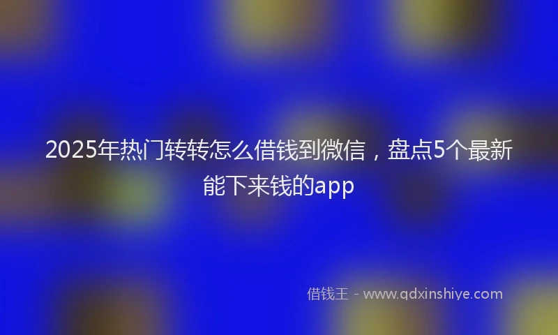 2025年热门转转怎么借钱到微信，盘点5个最新能下来钱的app