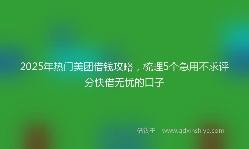 2025年热门美团借钱攻略，梳理5个急用不求评分快借无忧的口子