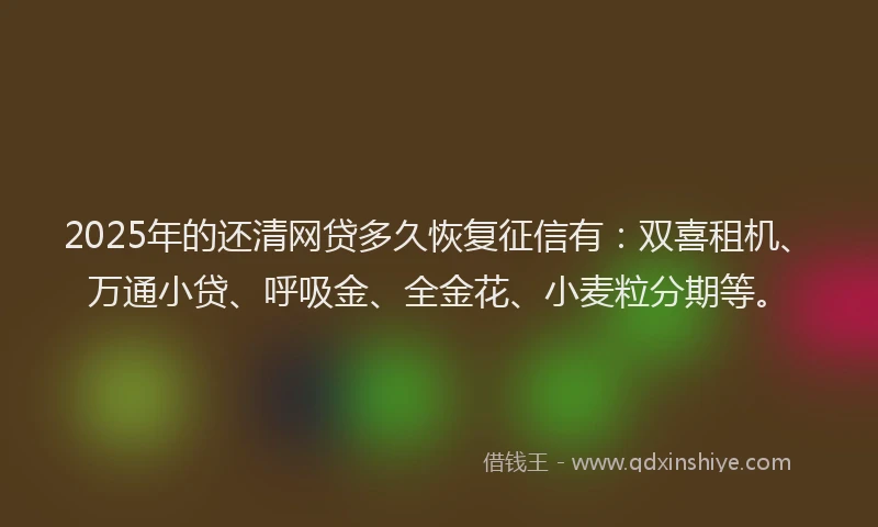 2025年的还清网贷多久恢复征信有：双喜租机、万通小贷、呼吸金、全金花、小麦粒分期等。