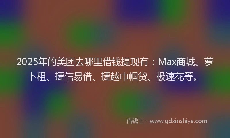 2025年的美团去哪里借钱提现有：Max商城、萝卜租、捷信易借、捷越巾帼贷、极速花等。