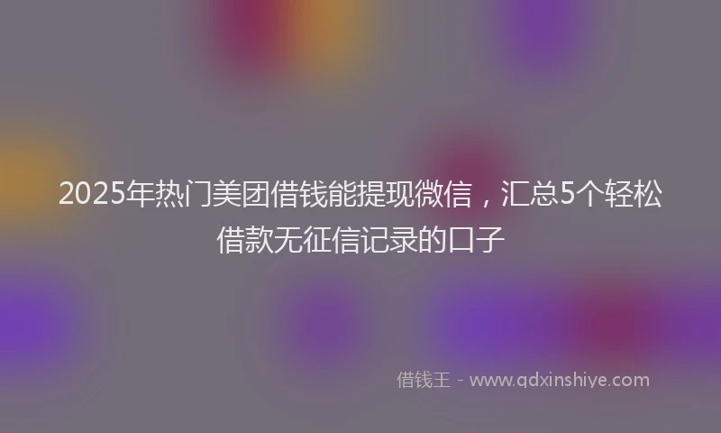 2025年热门美团借钱能提现微信，汇总5个轻松借款无征信记录的口子