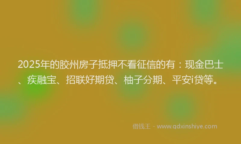 2025年的胶州房子抵押不看征信的有：现金巴士、疾融宝、招联好期贷、柚子分期、平安i贷等。