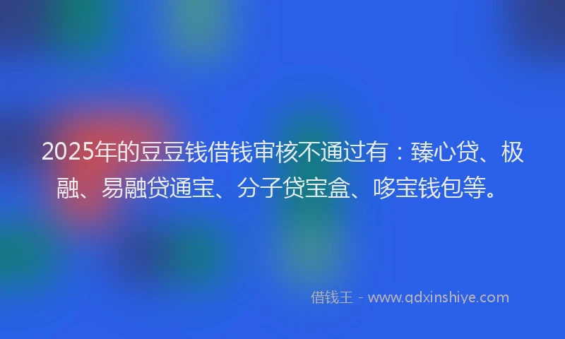 2025年的豆豆钱借钱审核不通过有：臻心贷、极融、易融贷通宝、分子贷宝盒、哆宝钱包等。