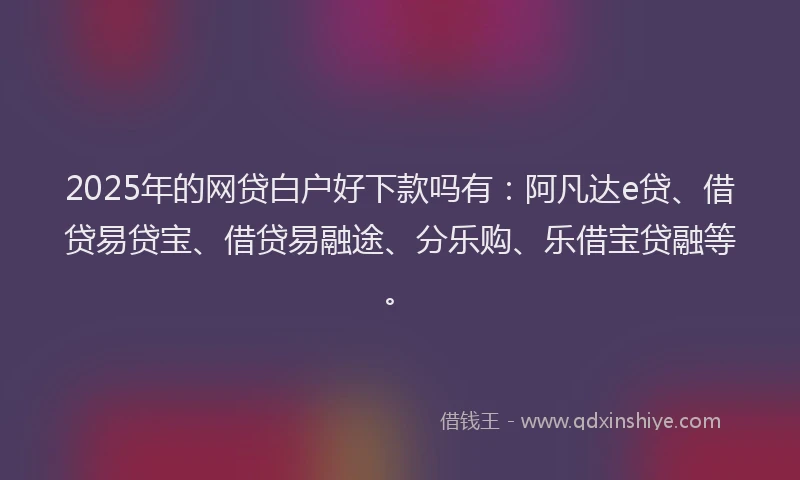 2025年的网贷白户好下款吗有：阿凡达e贷、借贷易贷宝、借贷易融途、分乐购、乐借宝贷融等。