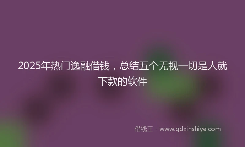 2025年热门逸融借钱，总结五个无视一切是人就下款的软件