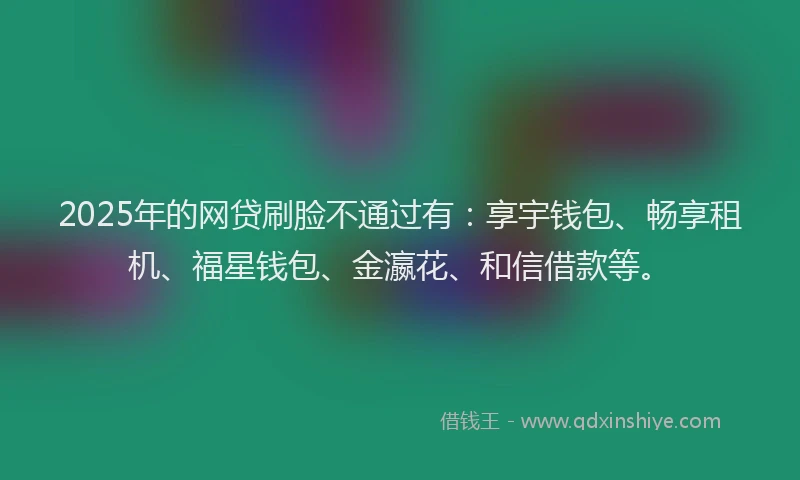 2025年的网贷刷脸不通过有：享宇钱包、畅享租机、福星钱包、金瀛花、和信借款等。