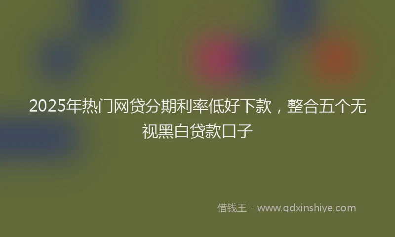 2025年热门网贷分期利率低好下款，整合五个无视黑白贷款口子