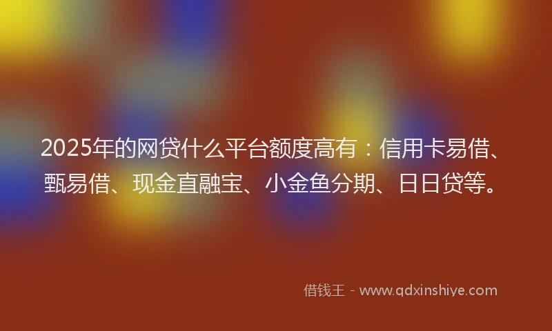 2025年的网贷什么平台额度高有：信用卡易借、甄易借、现金直融宝、小金鱼分期、日日贷等。