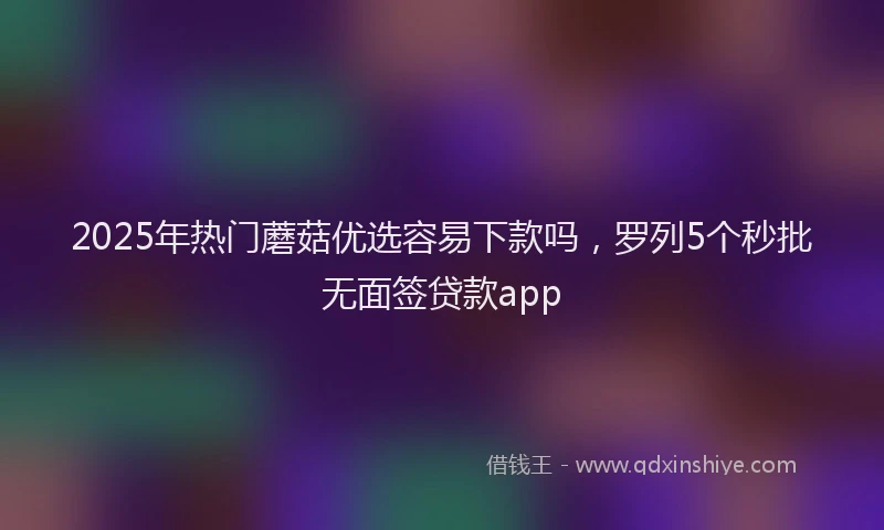 2025年热门蘑菇优选容易下款吗，罗列5个秒批无面签贷款app