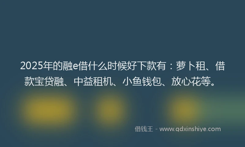 2025年的融e借什么时候好下款有：萝卜租、借款宝贷融、中益租机、小鱼钱包、放心花等。
