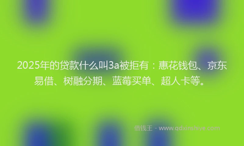2025年的贷款什么叫3a被拒有：惠花钱包、京东易借、树融分期、蓝莓买单、超人卡等。