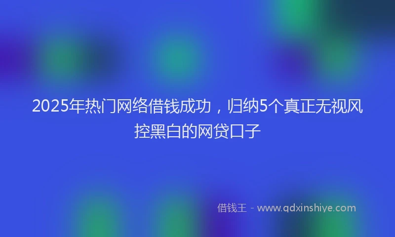 2025年热门网络借钱成功，归纳5个真正无视风控黑白的网贷口子