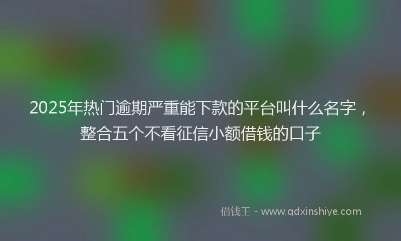 2025年热门逾期严重能下款的平台叫什么名字，整合五个不看征信小额借钱的口子