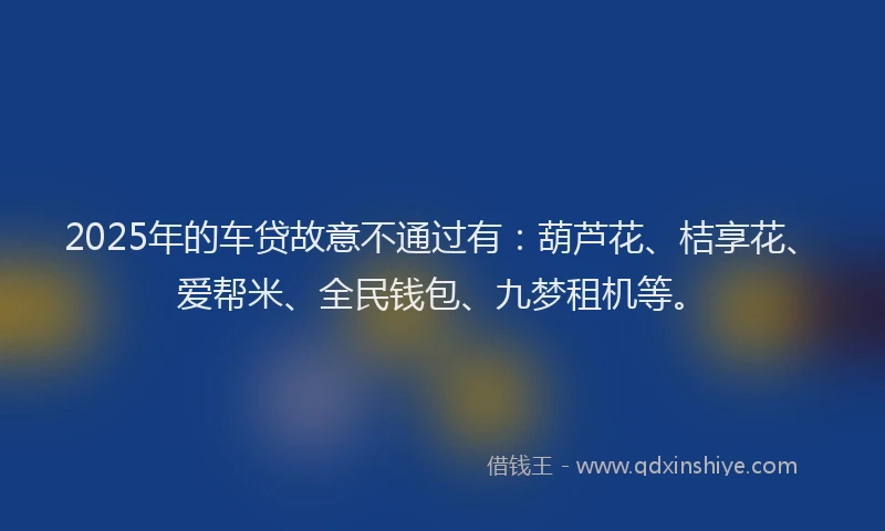 2025年的车贷故意不通过有：葫芦花、桔享花、爱帮米、全民钱包、九梦租机等。