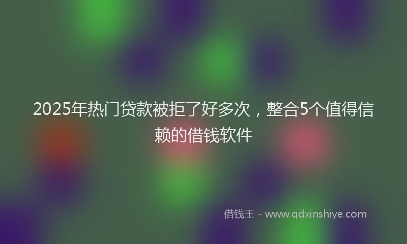 2025年热门贷款被拒了好多次，整合5个值得信赖的借钱软件